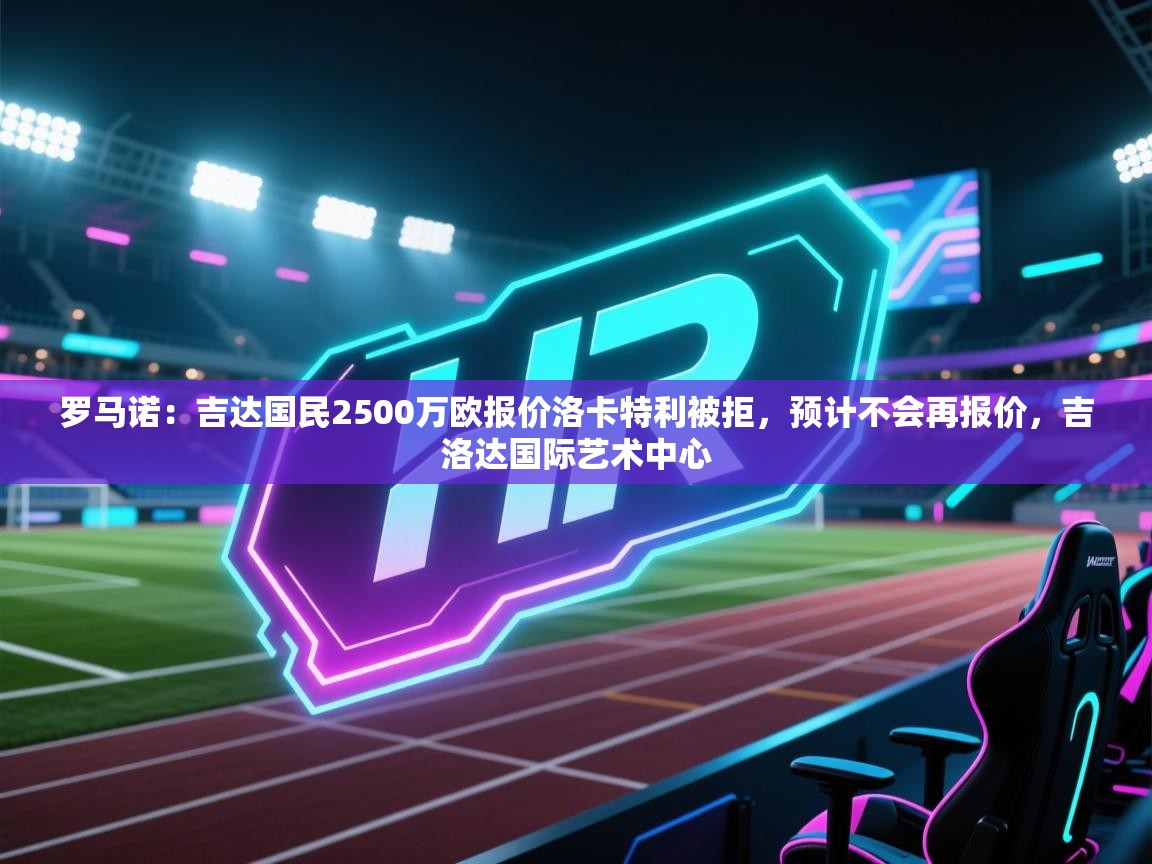 爱游戏体育在线登录-罗马诺：吉达国民2500万欧报价洛卡特利被拒，预计不会再报价，吉洛达国际艺术中心  第1张