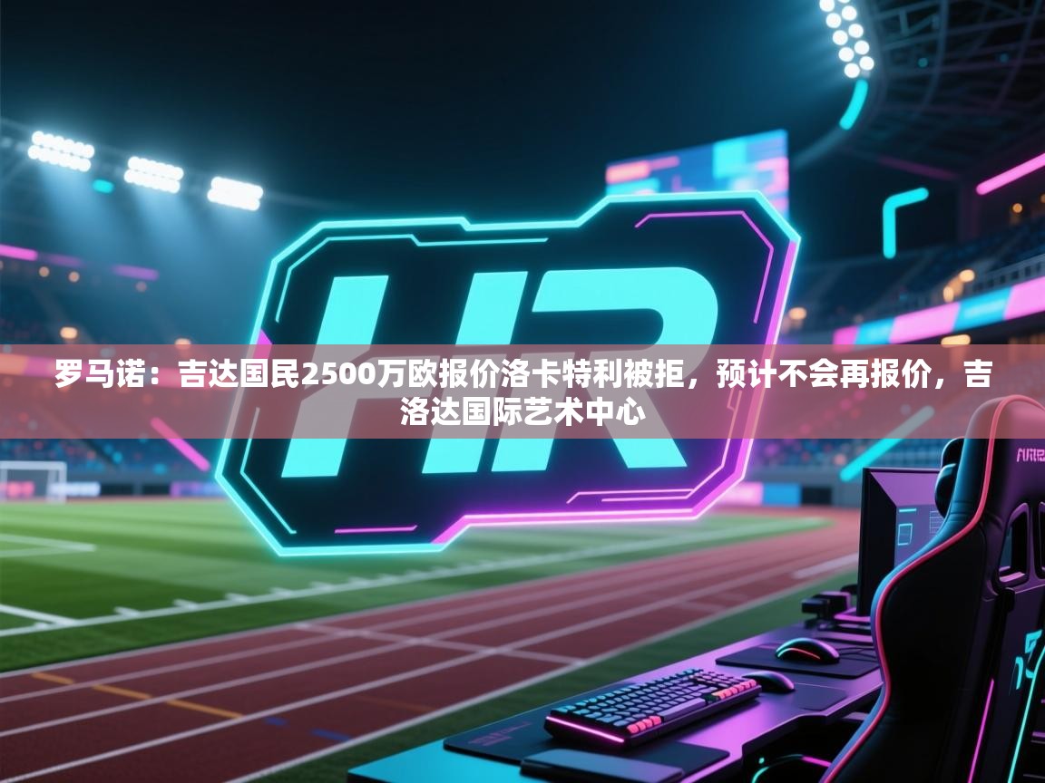 爱游戏体育在线登录-罗马诺：吉达国民2500万欧报价洛卡特利被拒，预计不会再报价，吉洛达国际艺术中心  第4张