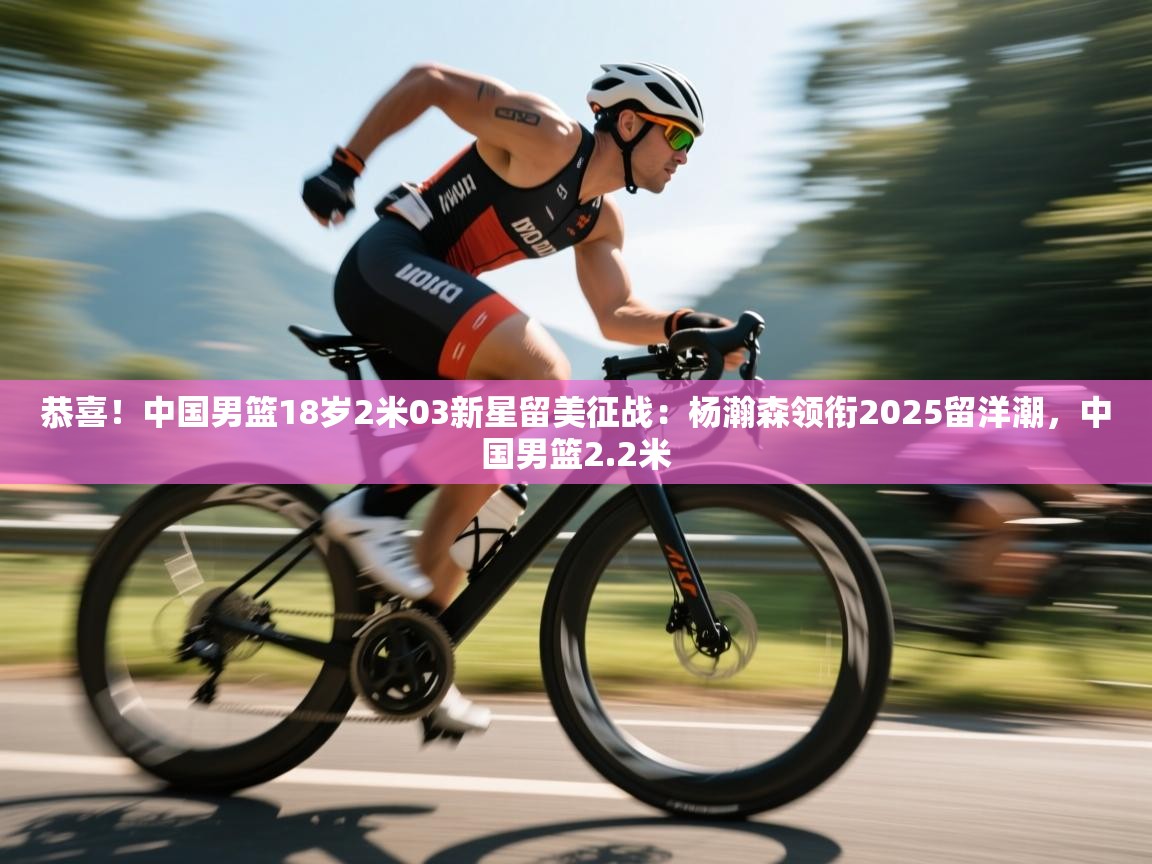 爱游戏体育赛事-恭喜！中国男篮18岁2米03新星留美征战：杨瀚森领衔2025留洋潮，中国男篮2.2米  第2张