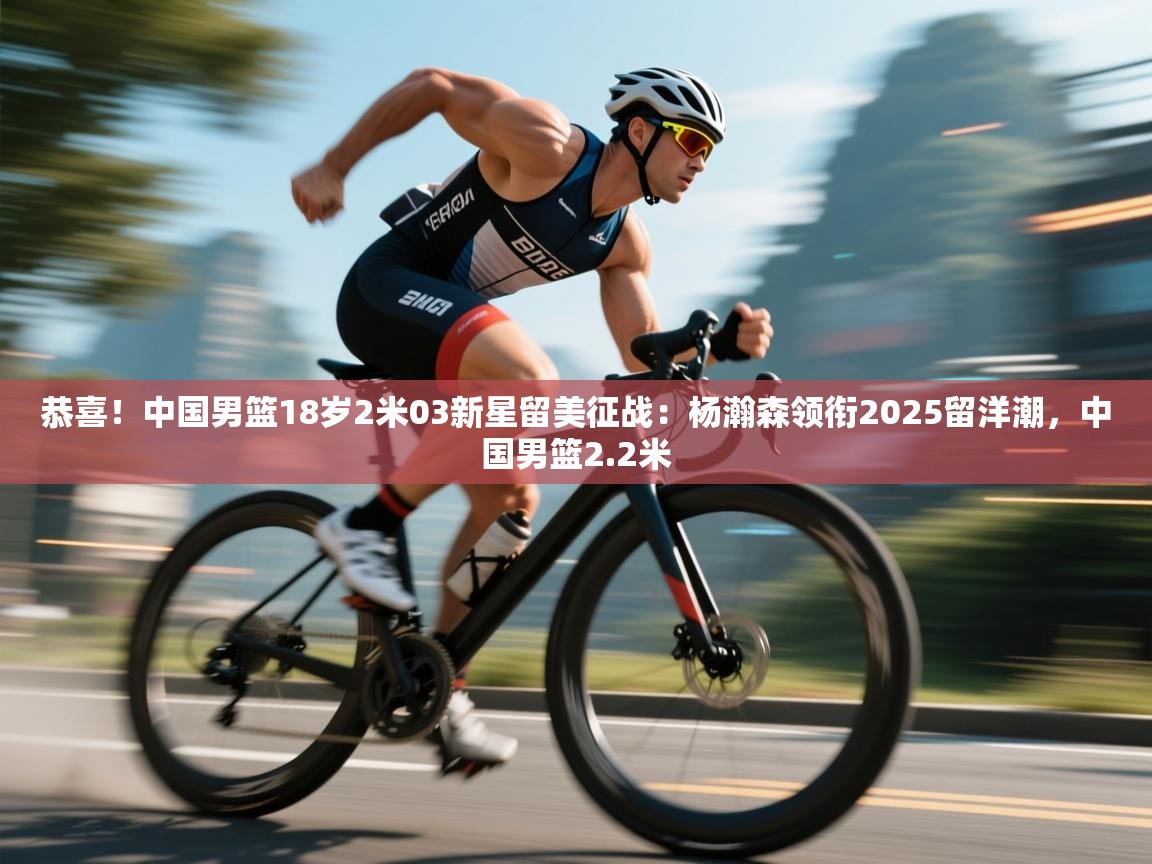 爱游戏体育赛事-恭喜！中国男篮18岁2米03新星留美征战：杨瀚森领衔2025留洋潮，中国男篮2.2米  第1张