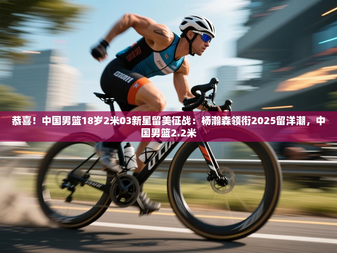 爱游戏体育赛事-恭喜！中国男篮18岁2米03新星留美征战：杨瀚森领衔2025留洋潮，中国男篮2.2米  第3张