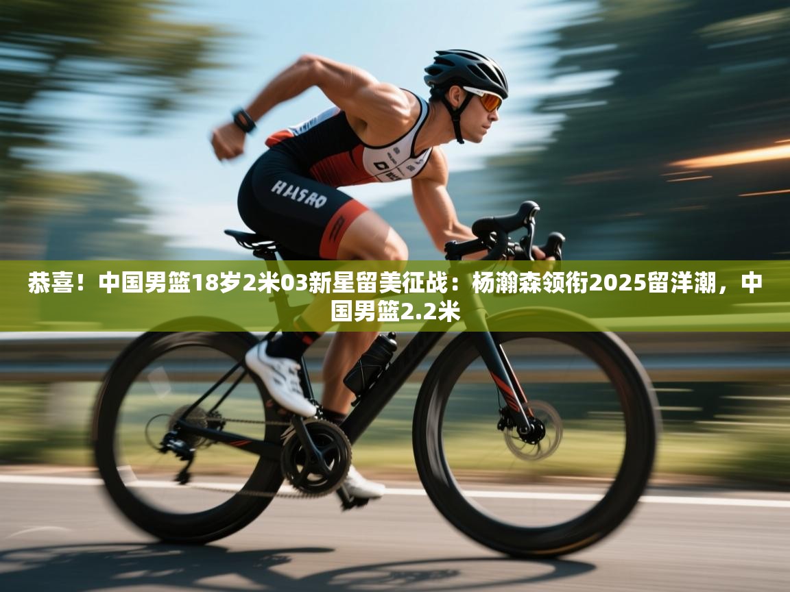 爱游戏体育赛事-恭喜！中国男篮18岁2米03新星留美征战：杨瀚森领衔2025留洋潮，中国男篮2.2米  第4张