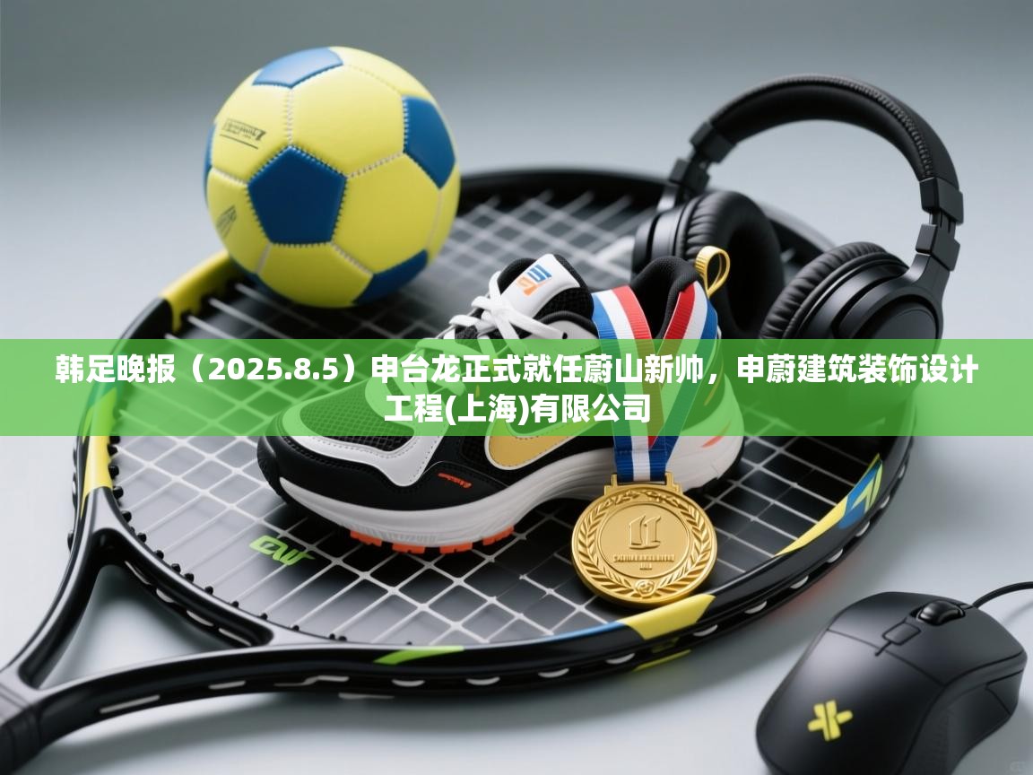 爱游戏体育直播-韩足晚报（2025.8.5）申台龙正式就任蔚山新帅，申蔚建筑装饰设计工程(上海)有限公司  第1张